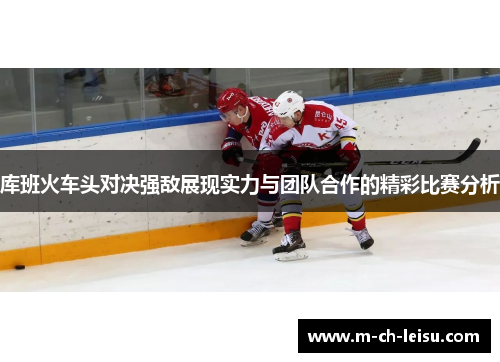 库班火车头对决强敌展现实力与团队合作的精彩比赛分析